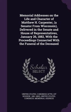 Memorial Addresses on the Life and Character of Matthew H. Carpenter, (a Senator From Wisconsin), Delivered in the Senate and House of Representatives, January 26, 1882, With the Proceedings Connected With the Funeral of the Deceased
