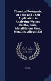 Chemical Re-Agents, Or Test; and Their Application in Analyzing Waters, Earths, Soils, Metalliferous Ores, Metallica Alloys 1828