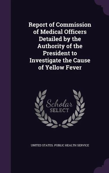 Report of Commission of Medical Officers Detailed by the Authority of the President to Investigate the Cause of Yellow Fever Report of Commission of Medical Officers Detailed by the Authority of the President to Investigate the Cause of Yellow Fever