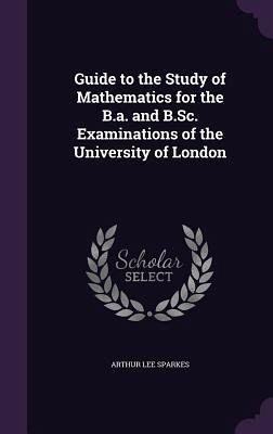 Guide to the Study of Mathematics for the B.a. and B.Sc. Examinations of the University of London Guide to the Study of Mathematics for the B.a. and B.Sc. Examinations of the University of London