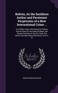 Bolivia, As the Insidious Author and Persistent Perpetrator of a New International Crime ...: For Fifteen Years, Now Going On Sixteen, Bolivia Owes fo - Helper, Hinton Rowan