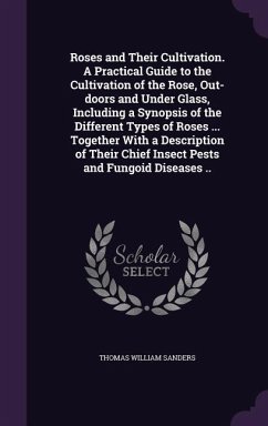 Roses and Their Cultivation. A Practical Guide to the Cultivation of the Rose, Out-doors and Under Glass, Including a Synopsis of the Different Types of Roses ... Together With a Description of Their Chief Insect Pests and Fungoid Diseases .. - Sanders, Thomas William