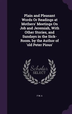 Plain and Pleasant Words Or Readings at Mothers' Meetings On Job and Jeremiah, With Other Stories, and Sundays in the Sick-Room. by the Author of 'old - A, F. M.