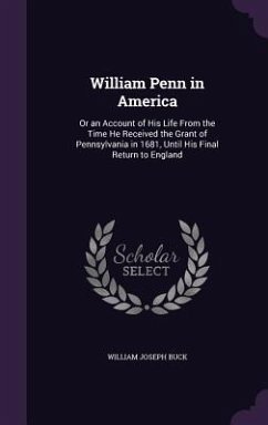 William Penn in America: Or an Account of His Life From the Time He Received the Grant of Pennsylvania in 1681, Until His Final Return to Engla - Buck, William Joseph