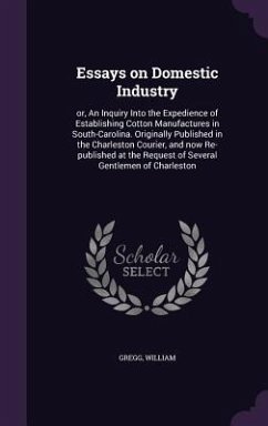 Essays on Domestic Industry: or, An Inquiry Into the Expedience of Establishing Cotton Manufactures in South-Carolina. Originally Published in the - William, Gregg