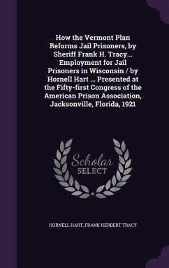 How the Vermont Plan Reforms Jail Prisoners, by Sheriff Frank H. Tracy... Employment for Jail Prisoners in Wisconsin / by Hornell Hart ... Presented at the Fifty-first Congress of the American Prison Association, Jacksonville, Florida, 1921 - Hart, Hornell; Tracy, Frank Herbert