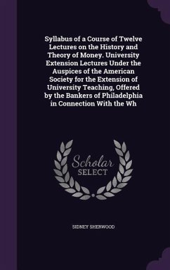 Syllabus of a Course of Twelve Lectures on the History and Theory of Money. University Extension Lectures Under the Auspices of the American Society for the Extension of University Teaching, Offered by the Bankers of Philadelphia in Connection With the Wh - Sherwood, Sidney
