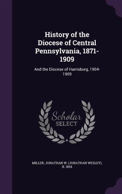 History of the Diocese of Central Pennsylvania, 1871-1909: And the Diocese of Harrisburg, 1904-1909 - Miller, Jonathan W. B. 1854