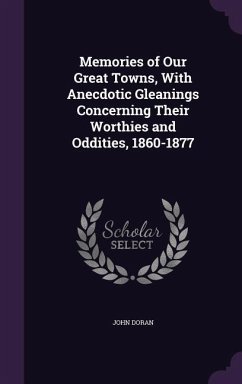 Memories of Our Great Towns, With Anecdotic Gleanings Concerning Their Worthies and Oddities, 1860-1877 - Doran, John