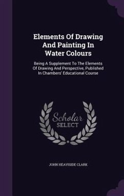 Elements Of Drawing And Painting In Water Colours: Being A Supplement To The Elements Of Drawing And Perspective, Published In Chambers' Educational C - Clark, John Heaviside