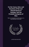 On the Cause, Date, and Duration of the Last Glacial Epoch of Geology, and the Probable Antiquity of Man: With an Investigation and Description of a N