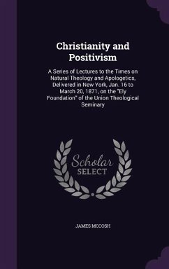 Christianity and Positivism: A Series of Lectures to the Times on Natural Theology and Apologetics, Delivered in New York, Jan. 16 to March 20, 187 - Mccosh, James