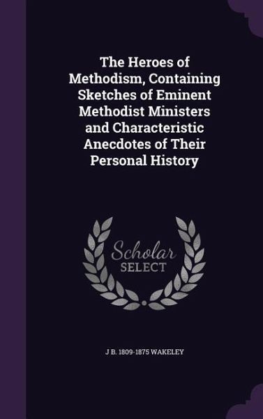 The Heroes of Methodism, Containing Sketches of Eminent Methodist Ministers and Characteristic Anecdotes of Their Personal History The Heroes of Methodism, Containing Sketches of Eminent Methodist Ministers and Characteristic Anecdotes of Their Personal History