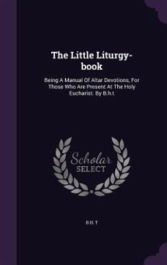 The Little Liturgy-book: Being A Manual Of Altar Devotions, For Those Who Are Present At The Holy Eucharist. By B.h.t - T, B. H.