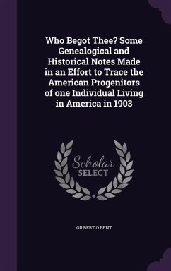 Who Begot Thee? Some Genealogical and Historical Notes Made in an Effort to Trace the American Progenitors of one Individual Living in America in 1903 - Bent, Gilbert O.