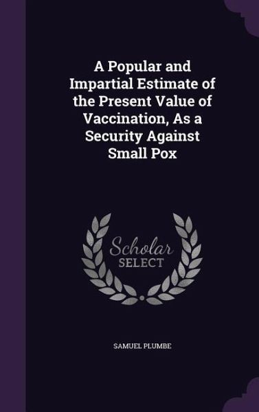 A Popular and Impartial Estimate of the Present Value of Vaccination, As a Security Against Small Pox A Popular and Impartial Estimate of the Present Value of Vaccination, As a Security Against Small Pox