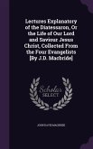 Lectures Explanatory of the Diatessaron, Or the Life of Our Lord and Saviour Jesus Christ, Collected From the Four Evangelists [By J.D. Macbride]