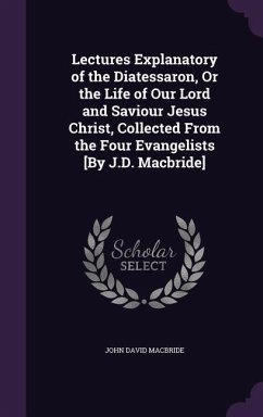 Lectures Explanatory of the Diatessaron, Or the Life of Our Lord and Saviour Jesus Christ, Collected From the Four Evangelists [By J.D. Macbride] - Macbride, John David