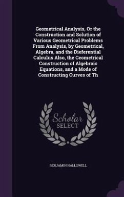 Geometrical Analysis, Or the Construction and Solution of Various Geometrical Problems From Analysis, by Geometrical, Algebra, and the Dieferential Calculus Also, the Ceometrical Construction of Algebraic Equations, and a Mode of Constructing Curves of Th - Hallowell, Benjamin