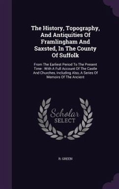 The History, Topography, And Antiquities Of Framlingham And Saxsted, In The County Of Suffolk - Green, R.