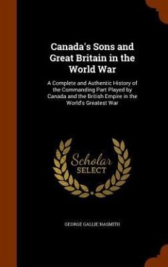 Canada's Sons and Great Britain in the World War: A Complete and Authentic History of the Commanding Part Played by Canada and the British Empire in t - Nasmith, George Gallie