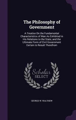 The Philosophy of Government: A Treatise On the Fundamental Characteristics of Man As Exhibited in His Relations to the State, and the Ultimate Form - Walthew, George W.