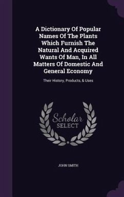 A Dictionary Of Popular Names Of The Plants Which Furnish The Natural And Acquired Wants Of Man, In All Matters Of Domestic And General Economy: Their - Smith, John