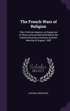 The French Wars of Religion: Their Political Aspects, an Expansion of Three Lectures Delivered Before the Oxford University Extension Summer Meetin - Armstrong, Edward