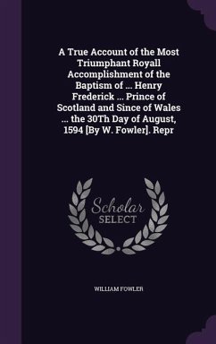 A True Account of the Most Triumphant Royall Accomplishment of the Baptism of ... Henry Frederick ... Prince of Scotland and Since of Wales ... the 30Th Day of August, 1594 [By W. Fowler]. Repr - Fowler, William