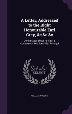 A Letter, Addressed to the Right Honourable Earl Grey, &c.&c.&c: On the State of Our Political & Commercial Relations With Portugal - Walton, William