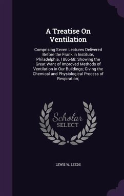 A Treatise On Ventilation: Comprising Seven Lectures Delivered Before the Franklin Institute, Philadelphia, 1866-68: Showing the Great Want of Im - Leeds, Lewis W.