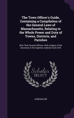 The Town Officer's Guide, Containing a Compilation of the General Laws of Massachusetts, Relating to the Whole Power and Duty of Towns, Districts, and Parishes - Bacon, John