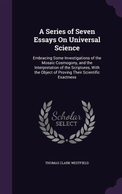 A Series of Seven Essays On Universal Science: Embracing Some Investigations of the Mosaic Cosmogony, and the Interpretation of the Scriptures, With t - Westfield, Thomas Clark