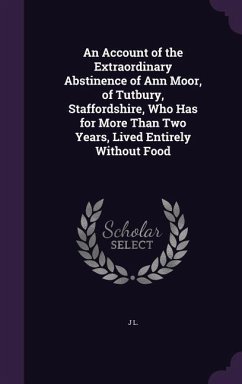 An Account of the Extraordinary Abstinence of Ann Moor, of Tutbury, Staffordshire, Who Has for More Than Two Years, Lived Entirely Without Food - L, J.
