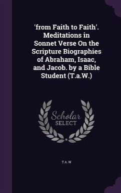 'from Faith to Faith'. Meditations in Sonnet Verse On the Scripture Biographies of Abraham, Isaac, and Jacob. by a Bible Student (T.a.W.) - W, T. A.