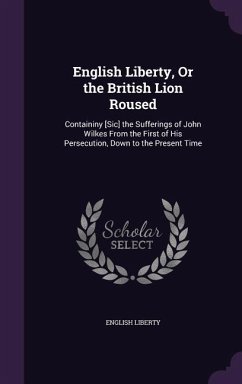 English Liberty, Or the British Lion Roused: Containiny [Sic] the Sufferings of John Wilkes From the First of His Persecution, Down to the Present Tim - Liberty, English