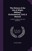 The History of the Isle of Wight; Military, Ecclesiastical, Civil, & Natural: To Which is Added a View of its Agriculture