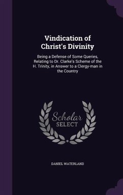 Vindication of Christ's Divinity: Being a Defense of Some Queries, Relating to Dr. Clarke's Scheme of the H. Trinity, in Answer to a Clergy-man in the - Waterland, Daniel