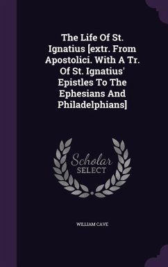 The Life Of St. Ignatius [extr. From Apostolici. With A Tr. Of St. Ignatius' Epistles To The Ephesians And Philadelphians] - Cave, William