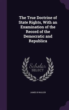 The True Doctrine of State Rights, With an Examination of the Record of the Democratic and Republica - Waller, James B