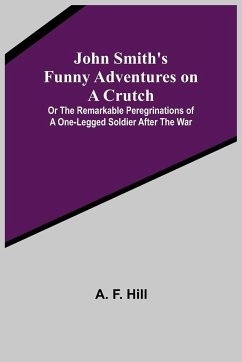 John Smith's Funny Adventures on a Crutch ; Or The Remarkable Peregrinations of a One-legged Soldier after the War - F. Hill, A.