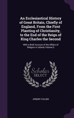 An Ecclesiastical History of Great Britain, Chiefly of England, From the First Planting of Christianity, to the End of the Reign of King Charles the Second - Collier, Jeremy