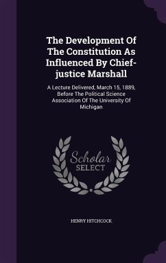 The Development Of The Constitution As Influenced By Chief-justice Marshall: A Lecture Delivered, March 15, 1889, Before The Political Science Associa - Hitchcock, Henry