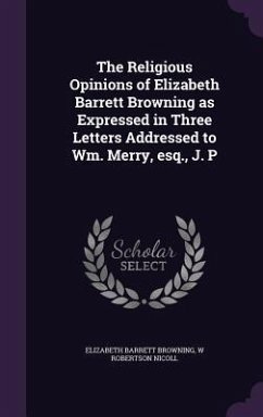 The Religious Opinions of Elizabeth Barrett Browning as Expressed in Three Letters Addressed to Wm. Merry, esq., J. P - Browning, Elizabeth Barrett; Nicoll, W. Robertson