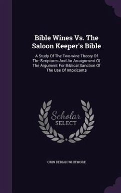 Bible Wines Vs. The Saloon Keeper's Bible: A Study Of The Two-wine Theory Of The Scriptures And An Arraignment Of The Argument For Biblical Sanction O - Whitmore, Orin Beriah