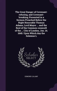 The Great Danger of Covenant-refusing, and Covenant-breaking; Presented in a Sermon Preached Before the Right Honorable Thomas Adams, Lord Mayor ... a - Calamy, Edmund