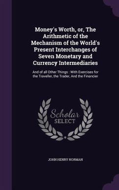 Money's Worth, or, The Arithmetic of the Mechanism of the World's Present Interchanges of Seven Monetary and Currency Intermediaries: And of all Other - Norman, John Henry