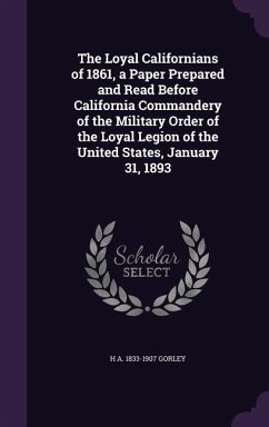 The Loyal Californians of 1861, a Paper Prepared and Read Before California Commandery of the Military Order of the Loyal Legion of the United States, - Gorley, H. a. 1833-1907