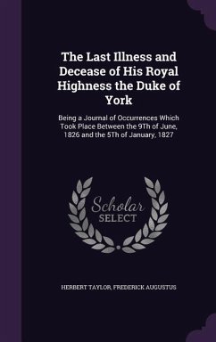 The Last Illness and Decease of His Royal Highness the Duke of York: Being a Journal of Occurrences Which Took Place Between the 9Th of June, 1826 and - Taylor, Herbert; Augustus, Frederick