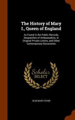 The History of Mary I., Queen of England: As Found in the Public Records, Despatches of Ambassadors, in Original Private Letters, and Other Contempora - Stone, Jean Mary